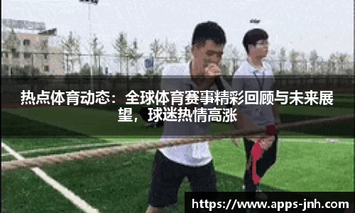 热点体育动态：全球体育赛事精彩回顾与未来展望，球迷热情高涨